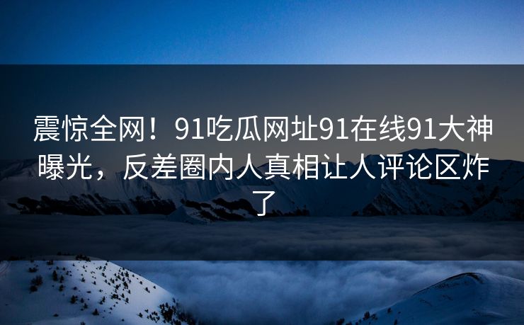 震惊全网！91吃瓜网址91在线91大神曝光，反差圈内人真相让人评论区炸了