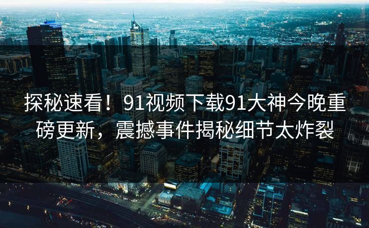 探秘速看！91视频下载91大神今晚重磅更新，震撼事件揭秘细节太炸裂