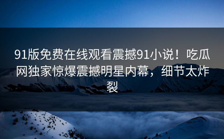 91版免费在线观看震撼91小说！吃瓜网独家惊爆震撼明星内幕，细节太炸裂