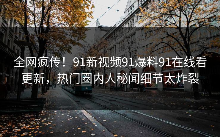 全网疯传！91新视频91爆料91在线看更新，热门圈内人秘闻细节太炸裂
