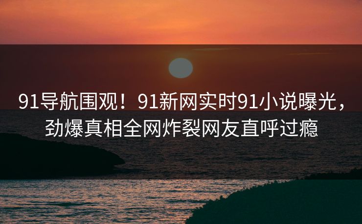 91导航围观！91新网实时91小说曝光，劲爆真相全网炸裂网友直呼过瘾