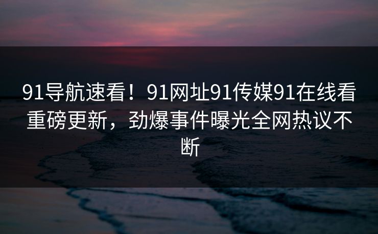 91导航速看！91网址91传媒91在线看重磅更新，劲爆事件曝光全网热议不断