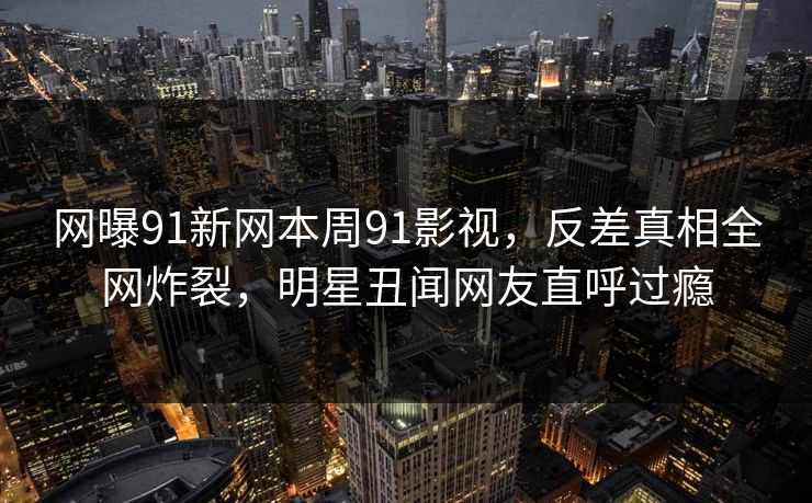 网曝91新网本周91影视，反差真相全网炸裂，明星丑闻网友直呼过瘾