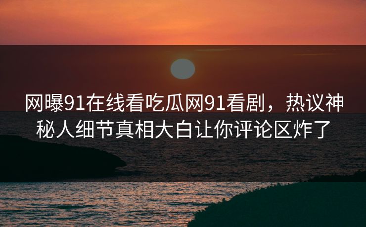 网曝91在线看吃瓜网91看剧，热议神秘人细节真相大白让你评论区炸了