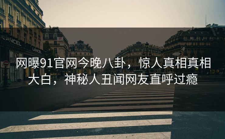 网曝91官网今晚八卦，惊人真相真相大白，神秘人丑闻网友直呼过瘾