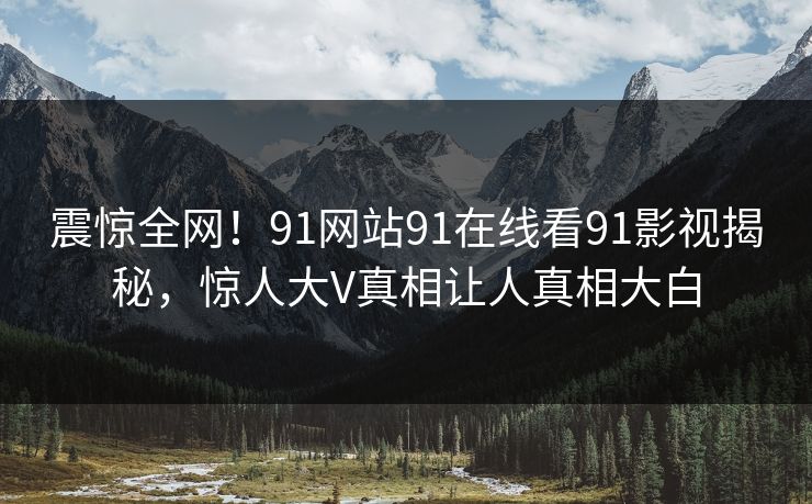 震惊全网！91网站91在线看91影视揭秘，惊人大V真相让人真相大白