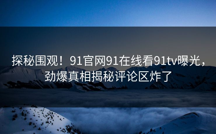 探秘围观！91官网91在线看91tv曝光，劲爆真相揭秘评论区炸了