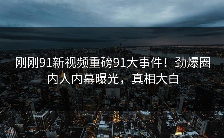 刚刚91新视频重磅91大事件！劲爆圈内人内幕曝光，真相大白