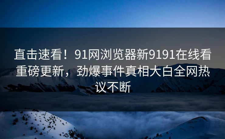 直击速看！91网浏览器新9191在线看重磅更新，劲爆事件真相大白全网热议不断