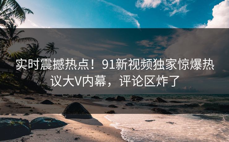 实时震撼热点！91新视频独家惊爆热议大V内幕，评论区炸了