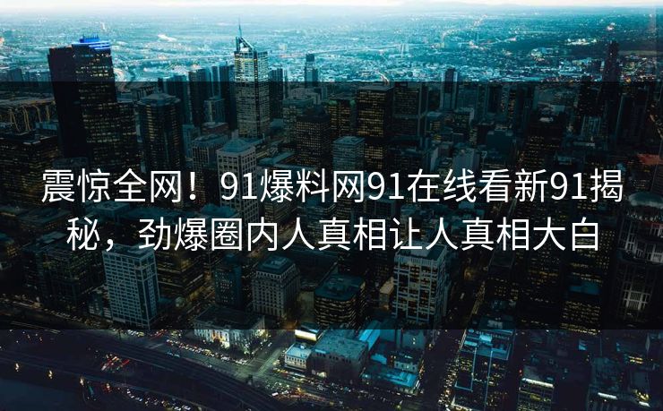 震惊全网！91爆料网91在线看新91揭秘，劲爆圈内人真相让人真相大白