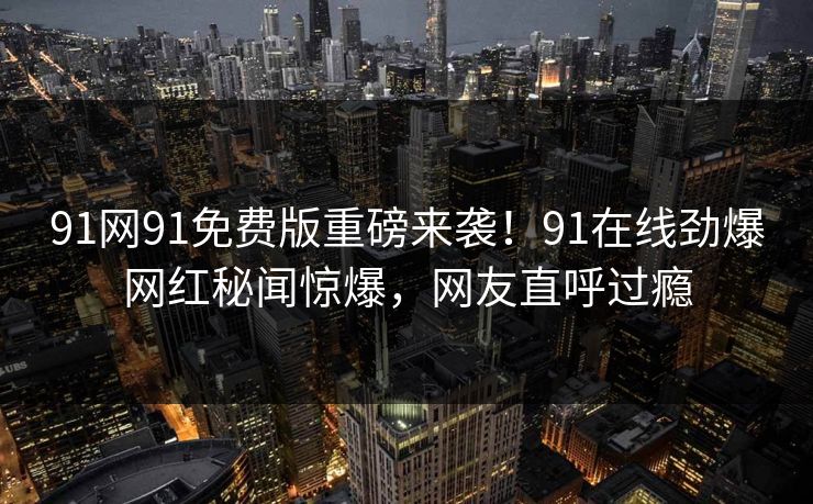 91网91免费版重磅来袭！91在线劲爆网红秘闻惊爆，网友直呼过瘾