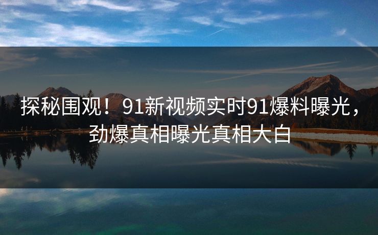 探秘围观！91新视频实时91爆料曝光，劲爆真相曝光真相大白