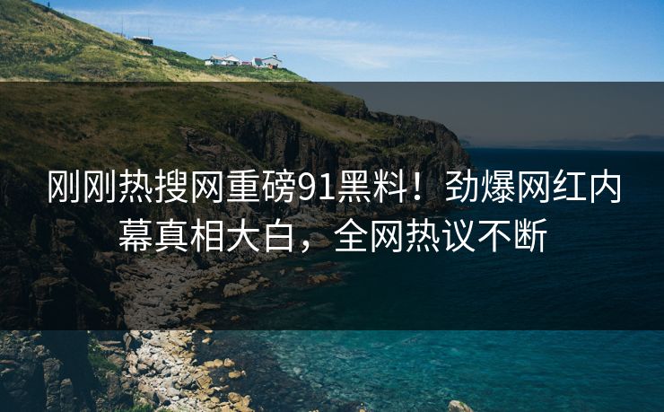 刚刚热搜网重磅91黑料！劲爆网红内幕真相大白，全网热议不断