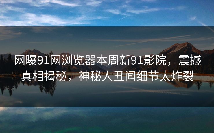 网曝91网浏览器本周新91影院，震撼真相揭秘，神秘人丑闻细节太炸裂