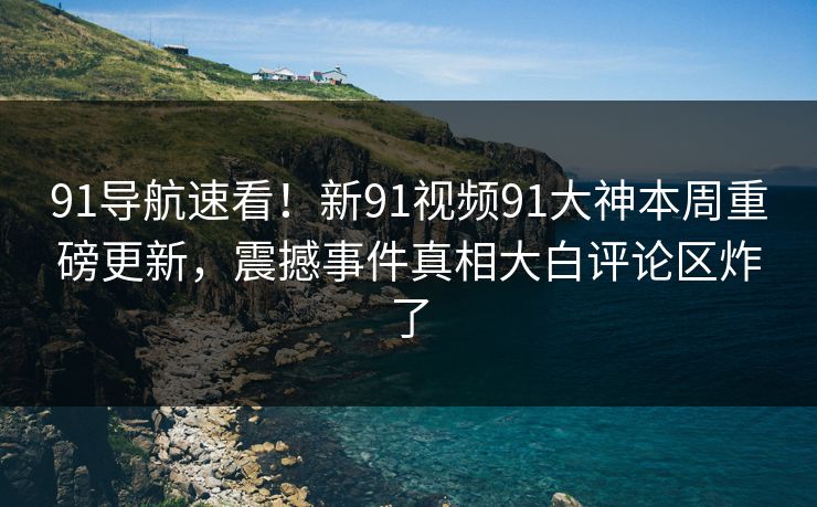 91导航速看！新91视频91大神本周重磅更新，震撼事件真相大白评论区炸了