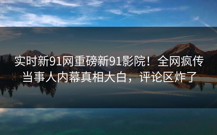 实时新91网重磅新91影院！全网疯传当事人内幕真相大白，评论区炸了
