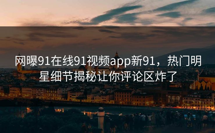 网曝91在线91视频app新91，热门明星细节揭秘让你评论区炸了