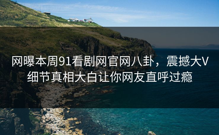 网曝本周91看剧网官网八卦，震撼大V细节真相大白让你网友直呼过瘾