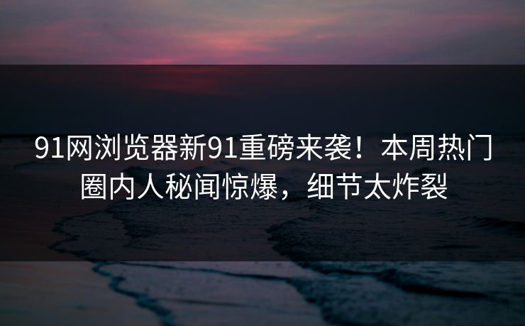 91网浏览器新91重磅来袭！本周热门圈内人秘闻惊爆，细节太炸裂