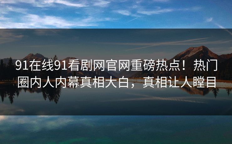 91在线91看剧网官网重磅热点！热门圈内人内幕真相大白，真相让人瞠目