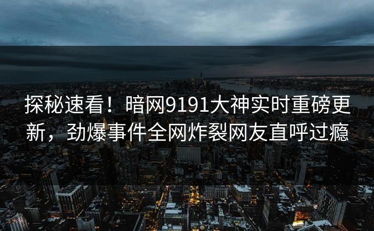 探秘速看！暗网9191大神实时重磅更新，劲爆事件全网炸裂网友直呼过瘾