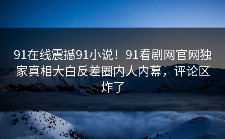 91在线震撼91小说！91看剧网官网独家真相大白反差圈内人内幕，评论区炸了