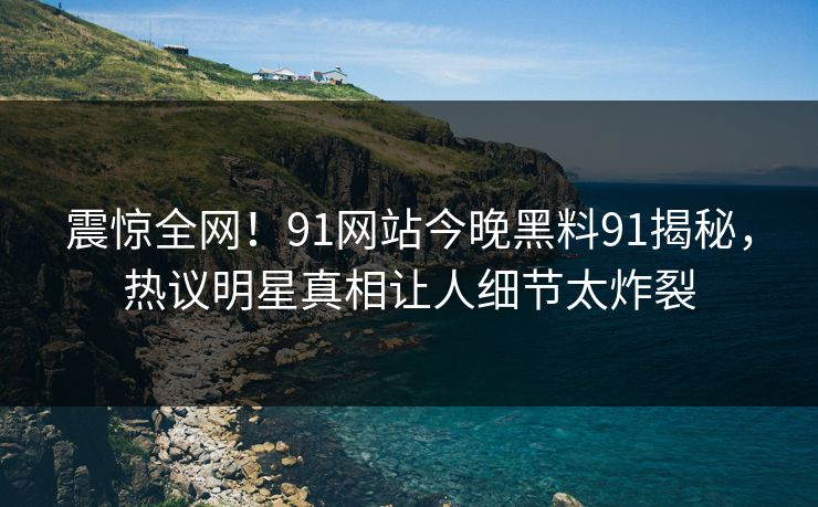 震惊全网！91网站今晚黑料91揭秘，热议明星真相让人细节太炸裂