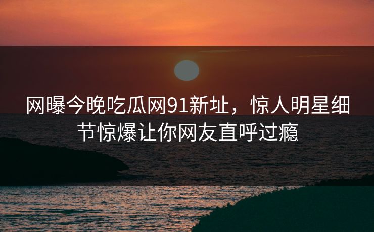 网曝今晚吃瓜网91新址，惊人明星细节惊爆让你网友直呼过瘾