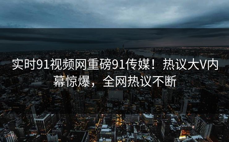 实时91视频网重磅91传媒！热议大V内幕惊爆，全网热议不断