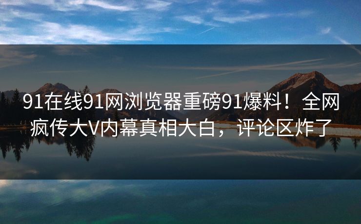 91在线91网浏览器重磅91爆料！全网疯传大V内幕真相大白，评论区炸了