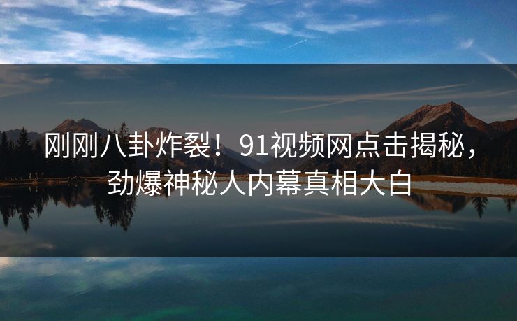 刚刚八卦炸裂！91视频网点击揭秘，劲爆神秘人内幕真相大白