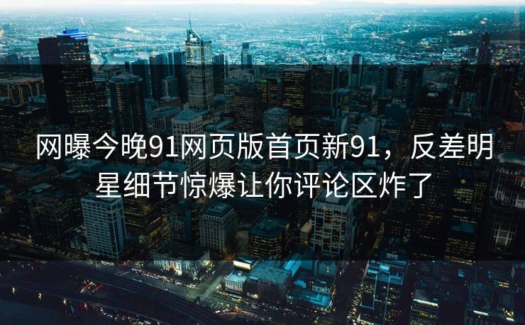 网曝今晚91网页版首页新91，反差明星细节惊爆让你评论区炸了