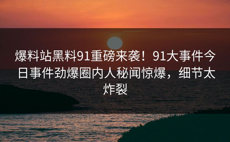 爆料站黑料91重磅来袭！91大事件今日事件劲爆圈内人秘闻惊爆，细节太炸裂
