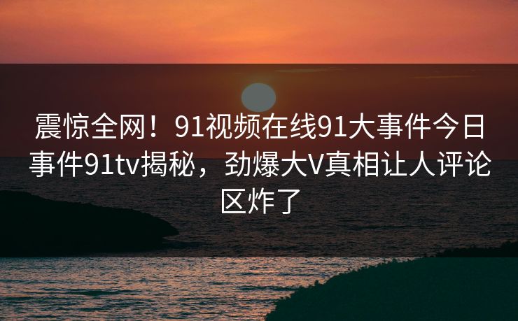 震惊全网！91视频在线91大事件今日事件91tv揭秘，劲爆大V真相让人评论区炸了