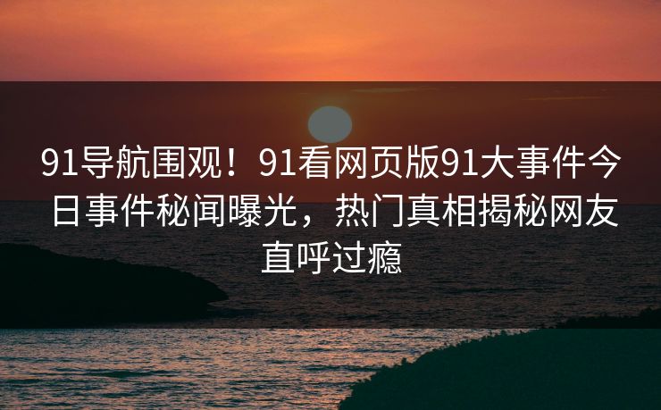 91导航围观！91看网页版91大事件今日事件秘闻曝光，热门真相揭秘网友直呼过瘾