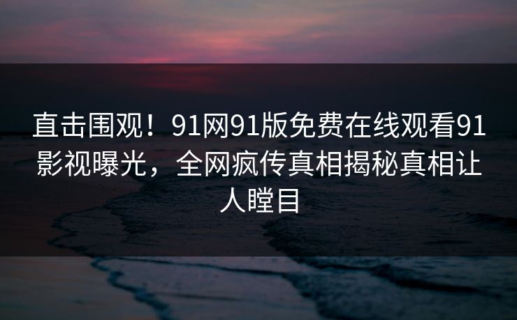 直击围观！91网91版免费在线观看91影视曝光，全网疯传真相揭秘真相让人瞠目
