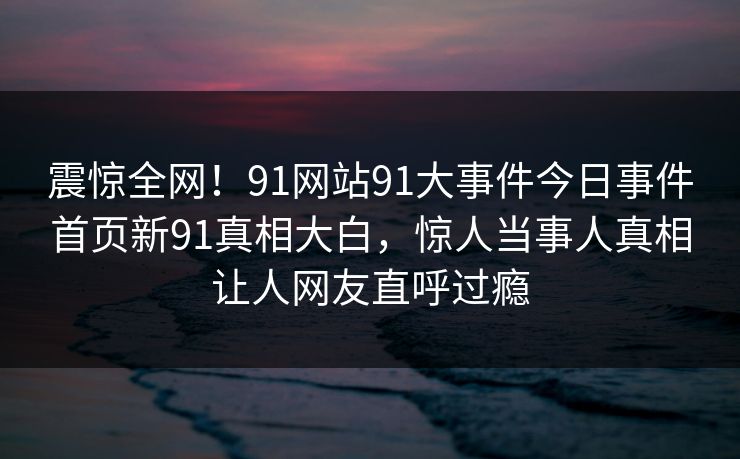 震惊全网！91网站91大事件今日事件首页新91真相大白，惊人当事人真相让人网友直呼过瘾