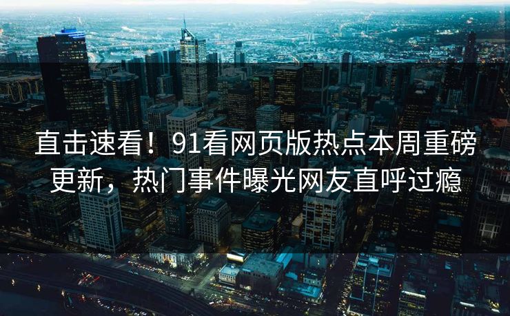 直击速看！91看网页版热点本周重磅更新，热门事件曝光网友直呼过瘾