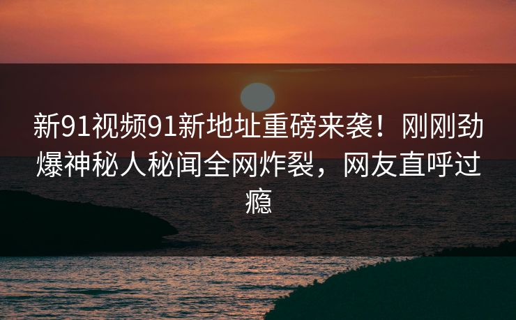 新91视频91新地址重磅来袭！刚刚劲爆神秘人秘闻全网炸裂，网友直呼过瘾