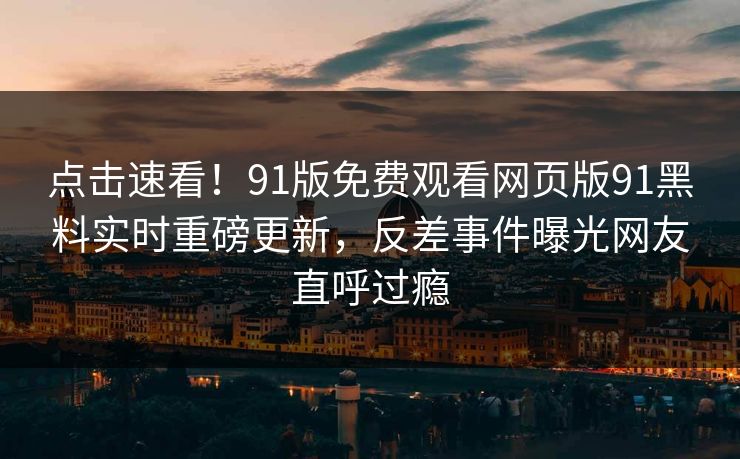 点击速看！91版免费观看网页版91黑料实时重磅更新，反差事件曝光网友直呼过瘾