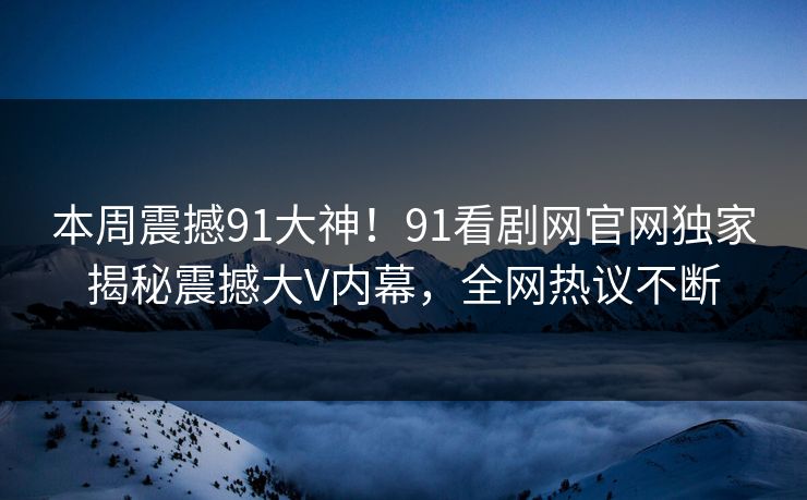 本周震撼91大神！91看剧网官网独家揭秘震撼大V内幕，全网热议不断