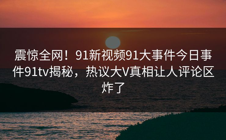 震惊全网！91新视频91大事件今日事件91tv揭秘，热议大V真相让人评论区炸了