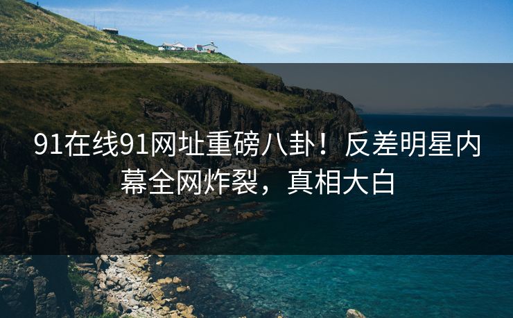 91在线91网址重磅八卦！反差明星内幕全网炸裂，真相大白