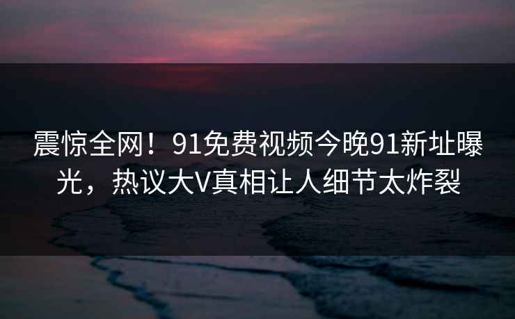 震惊全网！91免费视频今晚91新址曝光，热议大V真相让人细节太炸裂
