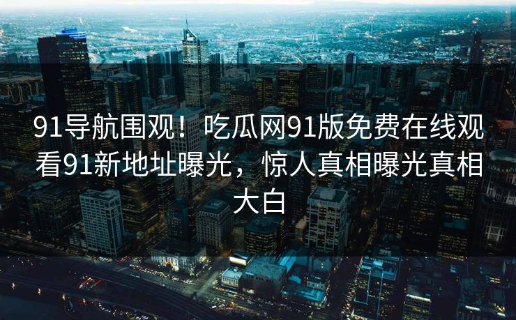 91导航围观！吃瓜网91版免费在线观看91新地址曝光，惊人真相曝光真相大白