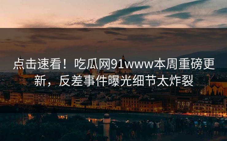 点击速看！吃瓜网91www本周重磅更新，反差事件曝光细节太炸裂