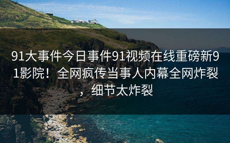 91大事件今日事件91视频在线重磅新91影院！全网疯传当事人内幕全网炸裂，细节太炸裂