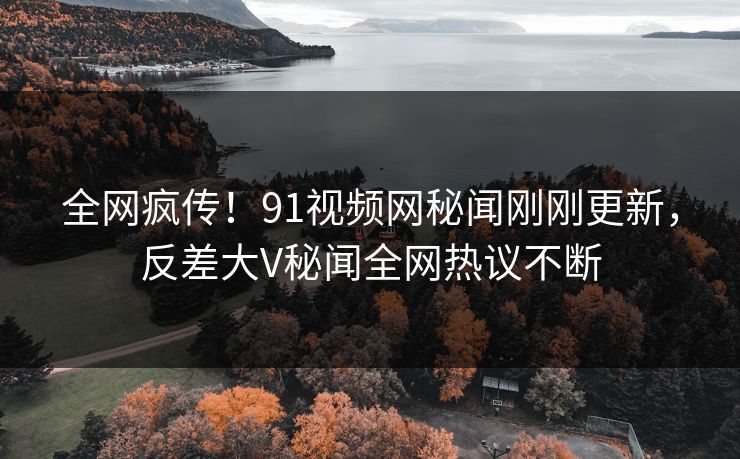 全网疯传！91视频网秘闻刚刚更新，反差大V秘闻全网热议不断
