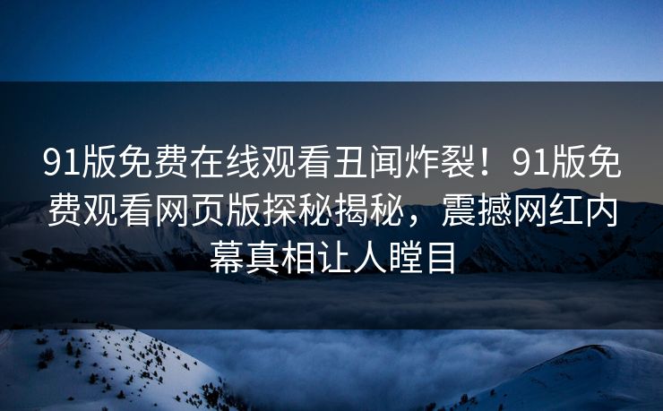 91版免费在线观看丑闻炸裂！91版免费观看网页版探秘揭秘，震撼网红内幕真相让人瞠目